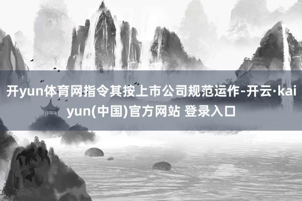 开yun体育网指令其按上市公司规范运作-开云·kaiyun(中国)官方网站 登录入口