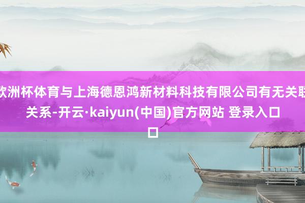欧洲杯体育与上海德恩鸿新材料科技有限公司有无关联关系-开云·kaiyun(中国)官方网站 登录入口