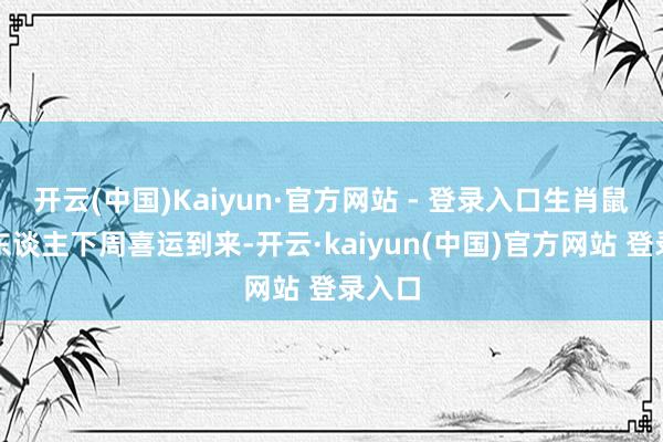 开云(中国)Kaiyun·官方网站 - 登录入口生肖鼠属鼠东谈主下周喜运到来-开云·kaiyun(中国)官方网站 登录入口