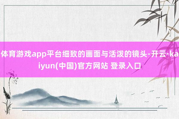 体育游戏app平台细致的画面与活泼的镜头-开云·kaiyun(中国)官方网站 登录入口