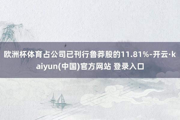 欧洲杯体育占公司已刊行鲁莽股的11.81%-开云·kaiyun(中国)官方网站 登录入口