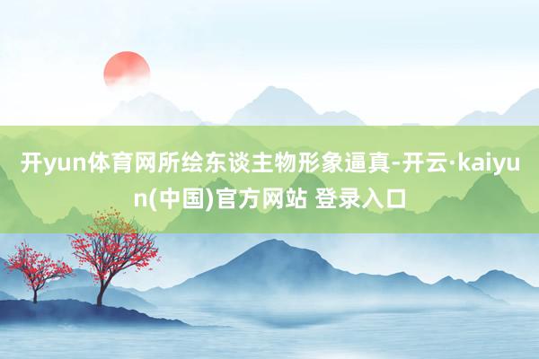 开yun体育网所绘东谈主物形象逼真-开云·kaiyun(中国)官方网站 登录入口
