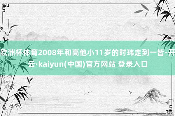 欧洲杯体育2008年和高他小11岁的时玮走到一皆-开云·kaiyun(中国)官方网站 登录入口