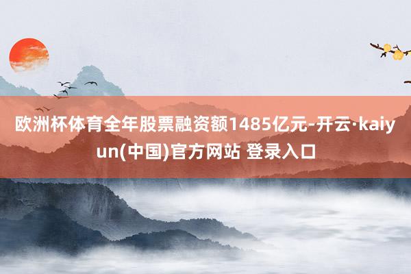 欧洲杯体育全年股票融资额1485亿元-开云·kaiyun(中国)官方网站 登录入口