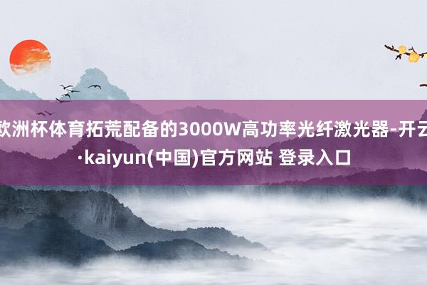 欧洲杯体育拓荒配备的3000W高功率光纤激光器-开云·kaiyun(中国)官方网站 登录入口
