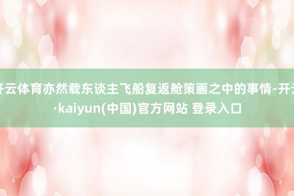 开云体育亦然载东谈主飞船复返舱策画之中的事情-开云·kaiyun(中国)官方网站 登录入口