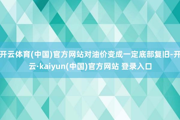 开云体育(中国)官方网站对油价变成一定底部复旧-开云·kaiyun(中国)官方网站 登录入口