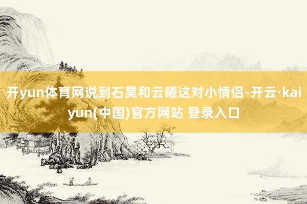 开yun体育网说到石昊和云曦这对小情侣-开云·kaiyun(中国)官方网站 登录入口