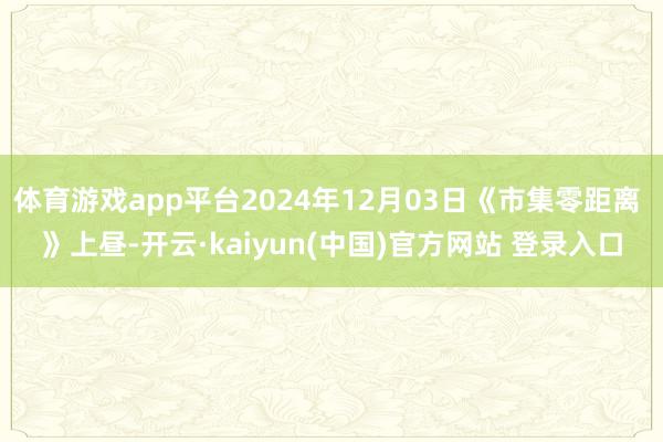 体育游戏app平台2024年12月03日《市集零距离 》上昼-开云·kaiyun(中国)官方网站 登录入口