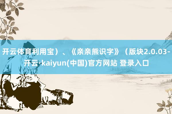 开云体育利用宝）、《亲亲熊识字》（版块2.0.03-开云·kaiyun(中国)官方网站 登录入口
