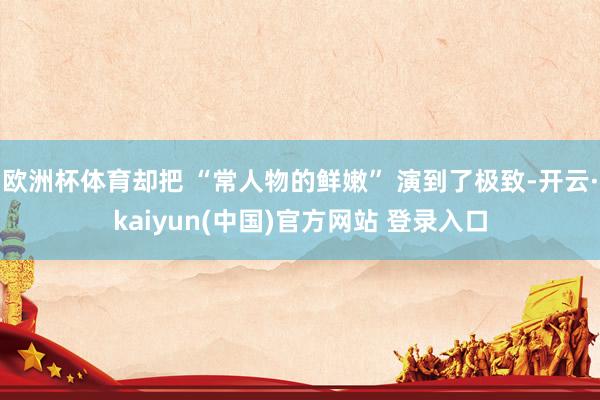 欧洲杯体育却把 “常人物的鲜嫩” 演到了极致-开云·kaiyun(中国)官方网站 登录入口