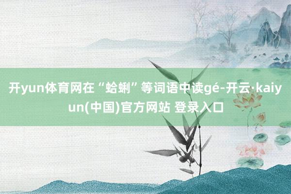 开yun体育网在“蛤蜊”等词语中读gé-开云·kaiyun(中国)官方网站 登录入口