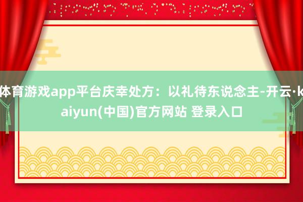 体育游戏app平台庆幸处方：以礼待东说念主-开云·kaiyun(中国)官方网站 登录入口
