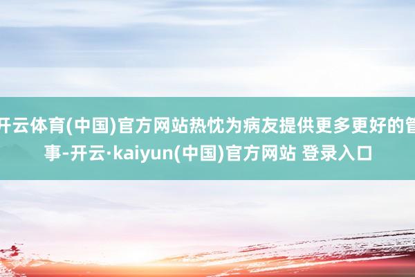 开云体育(中国)官方网站热忱为病友提供更多更好的管事-开云·kaiyun(中国)官方网站 登录入口
