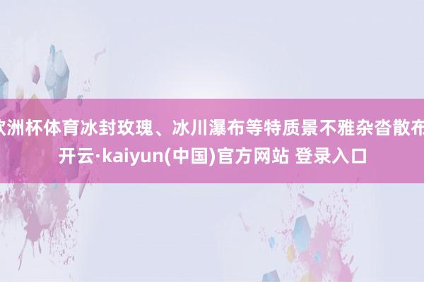 欧洲杯体育冰封玫瑰、冰川瀑布等特质景不雅杂沓散布-开云·kaiyun(中国)官方网站 登录入口