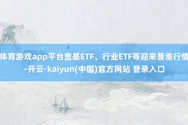 体育游戏app平台宽基ETF、行业ETF等迎来普涨行情-开云·kaiyun(中国)官方网站 登录入口