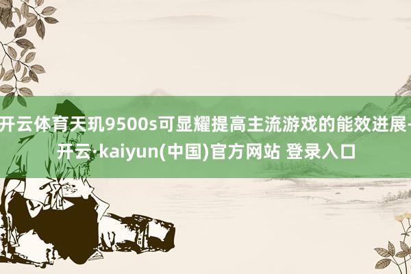 开云体育天玑9500s可显耀提高主流游戏的能效进展-开云·kaiyun(中国)官方网站 登录入口