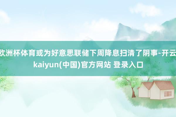 欧洲杯体育或为好意思联储下周降息扫清了阴事-开云·kaiyun(中国)官方网站 登录入口