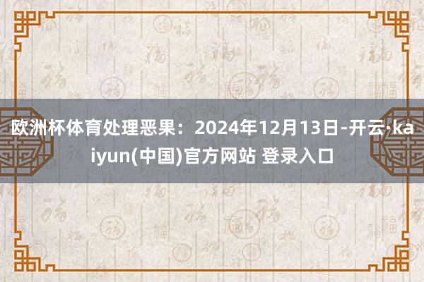 欧洲杯体育处理恶果：2024年12月13日-开云·kaiyun(中国)官方网站 登录入口