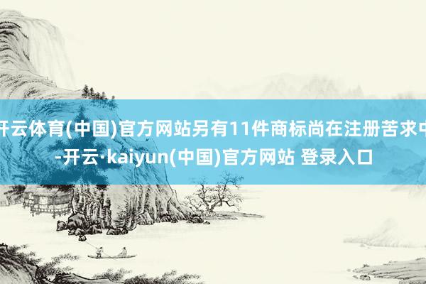 开云体育(中国)官方网站另有11件商标尚在注册苦求中-开云·kaiyun(中国)官方网站 登录入口