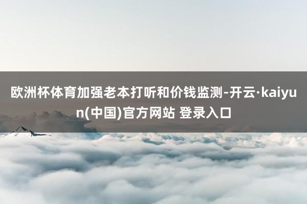欧洲杯体育加强老本打听和价钱监测-开云·kaiyun(中国)官方网站 登录入口