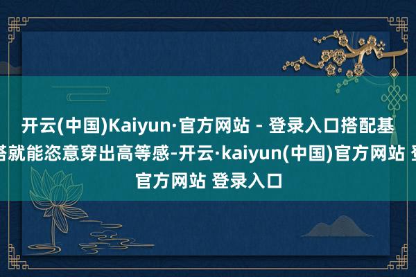 开云(中国)Kaiyun·官方网站 - 登录入口搭配基础款内搭就能恣意穿出高等感-开云·kaiyun(中国)官方网站 登录入口