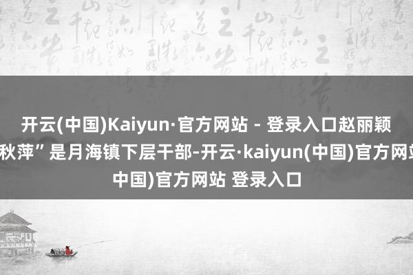 开云(中国)Kaiyun·官方网站 - 登录入口赵丽颖上演的“李秋萍”是月海镇下层干部-开云·kaiyun(中国)官方网站 登录入口