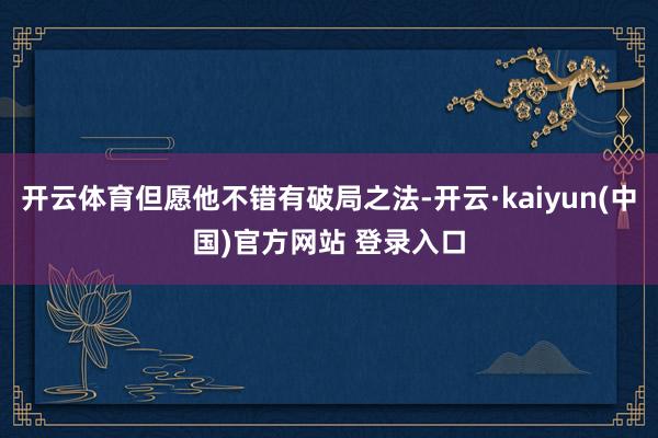 开云体育但愿他不错有破局之法-开云·kaiyun(中国)官方网站 登录入口