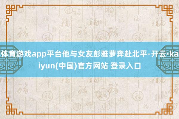 体育游戏app平台他与女友彭雅萝奔赴北平-开云·kaiyun(中国)官方网站 登录入口