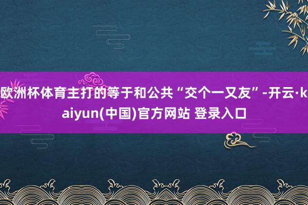 欧洲杯体育主打的等于和公共“交个一又友”-开云·kaiyun(中国)官方网站 登录入口