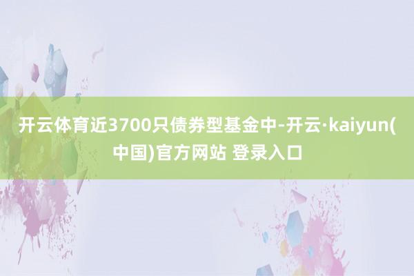 开云体育近3700只债券型基金中-开云·kaiyun(中国)官方网站 登录入口