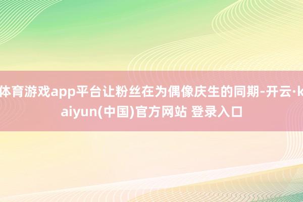 体育游戏app平台让粉丝在为偶像庆生的同期-开云·kaiyun(中国)官方网站 登录入口