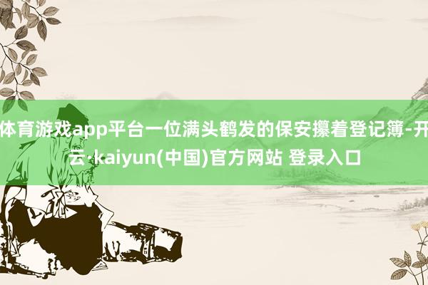 体育游戏app平台一位满头鹤发的保安攥着登记簿-开云·kaiyun(中国)官方网站 登录入口