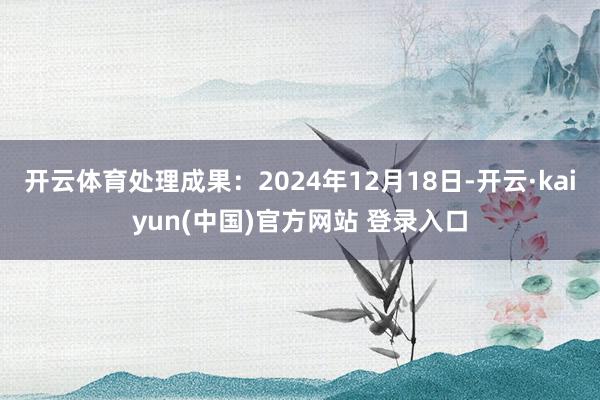 开云体育处理成果:2024年12月18日-开云·kaiyun(中国)官方网站 登录入口