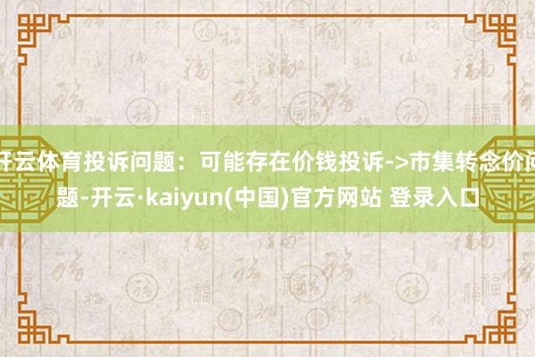 开云体育投诉问题:可能存在价钱投诉->市集转念价问题-开云·kaiyun(中国)官方网站 登录入口