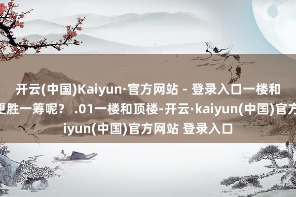 开云(中国)Kaiyun·官方网站 - 登录入口一楼和顶楼究竟哪个更胜一筹呢？ .01一楼和顶楼-开云·kaiyun(中国)官方网站 登录入口