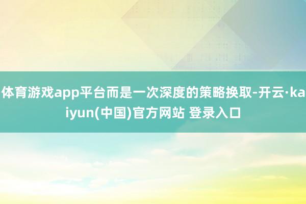 体育游戏app平台而是一次深度的策略换取-开云·kaiyun(中国)官方网站 登录入口