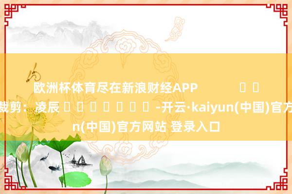 欧洲杯体育尽在新浪财经APP            						牵累裁剪：凌辰 							-开云·kaiyun(中国)官方网站 登录入口