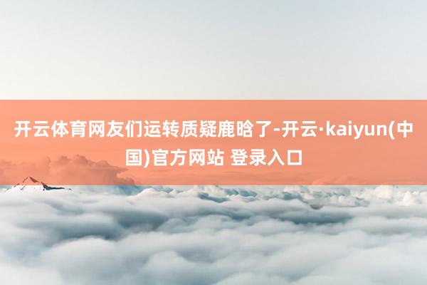 开云体育网友们运转质疑鹿晗了-开云·kaiyun(中国)官方网站 登录入口