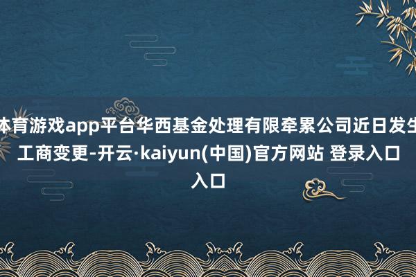 体育游戏app平台华西基金处理有限牵累公司近日发生工商变更-开云·kaiyun(中国)官方网站 登录入口