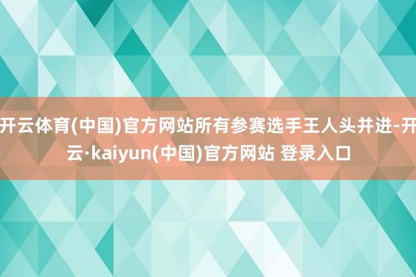 开云体育(中国)官方网站所有参赛选手王人头并进-开云·kaiyun(中国)官方网站 登录入口
