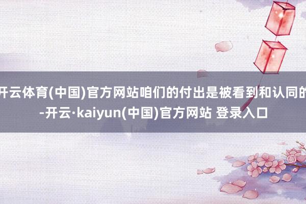 开云体育(中国)官方网站咱们的付出是被看到和认同的-开云·kaiyun(中国)官方网站 登录入口