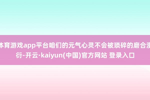 体育游戏app平台咱们的元气心灵不会被琐碎的磨合漫衍-开云·kaiyun(中国)官方网站 登录入口
