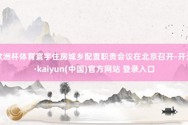 欧洲杯体育寰宇住房城乡配置职责会议在北京召开-开云·kaiyun(中国)官方网站 登录入口