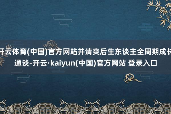 开云体育(中国)官方网站并清爽后生东谈主全周期成长通谈-开云·kaiyun(中国)官方网站 登录入口