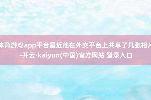 体育游戏app平台最近他在外交平台上共享了几张相片-开云·kaiyun(中国)官方网站 登录入口