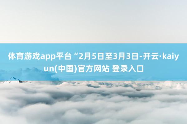 体育游戏app平台“2月5日至3月3日-开云·kaiyun(中国)官方网站 登录入口