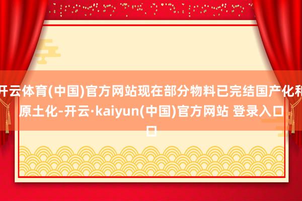 开云体育(中国)官方网站现在部分物料已完结国产化和原土化-开云·kaiyun(中国)官方网站 登录入口