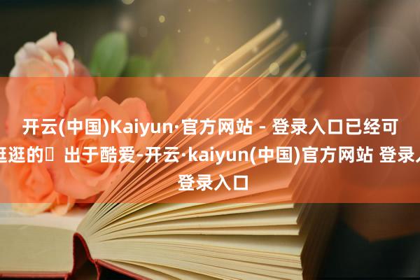 开云(中国)Kaiyun·官方网站 - 登录入口已经可以逛逛的	出于酷爱-开云·kaiyun(中国)官方网站 登录入口