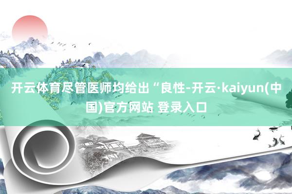 开云体育尽管医师均给出“良性-开云·kaiyun(中国)官方网站 登录入口